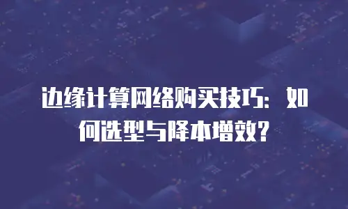 边缘计算网络购买技巧：如何选型与降本增效？