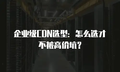 企业级CDN选型：怎么选才不被高价坑？