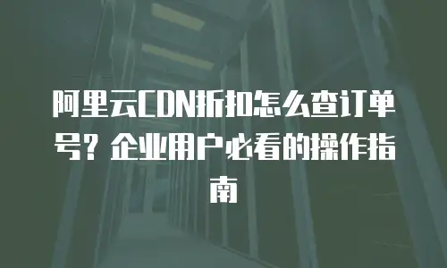 阿里云CDN折扣怎么查订单号？企业用户必看的操作指南