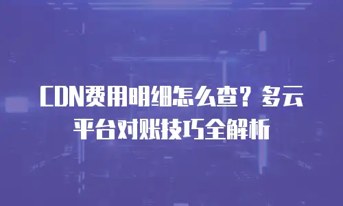 CDN费用明细怎么查？多云平台对账技巧全解析