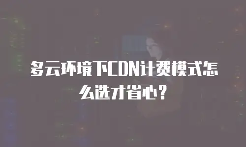 多云环境下CDN计费模式怎么选才省心？