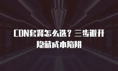CDN套餐怎么选？三步避开隐藏成本陷阱