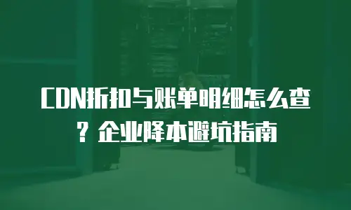 CDN折扣与账单明细怎么查？企业降本避坑指南
