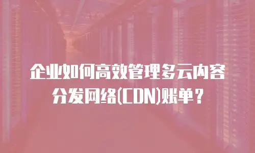 企业如何高效管理多云内容分发网络(CDN)账单？
