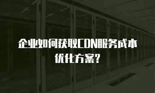企业如何获取CDN服务成本优化方案？