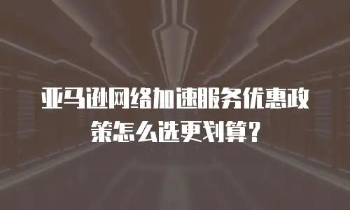 亚马逊网络加速服务优惠政策怎么选更划算？