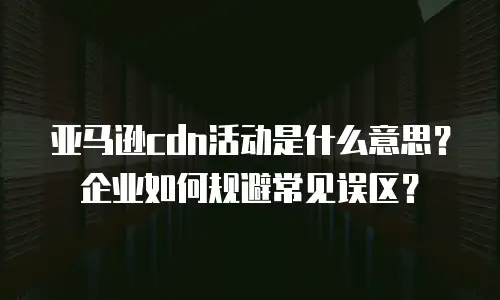 亚马逊cdn活动是什么意思？企业如何规避常见误区？