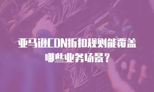 亚马逊CDN折扣规则能覆盖哪些业务场景？