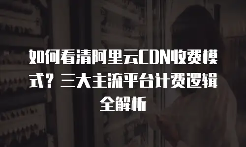如何看清阿里云CDN收费模式？三大主流平台计费逻辑全解析
