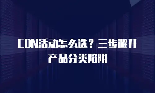 CDN活动怎么选？三步避开产品分类陷阱