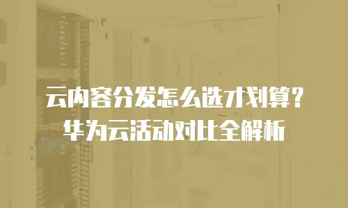 云内容分发怎么选才划算？华为云活动对比全解析