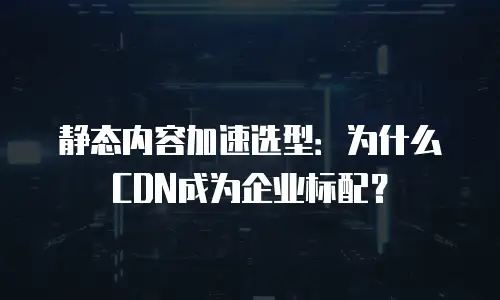 静态内容加速选型：为什么CDN成为企业标配？