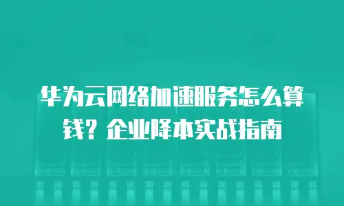 华为云网络加速服务怎么算钱？企业降本实战指南