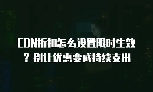 CDN折扣怎么设置限时生效？别让优惠变成持续支出