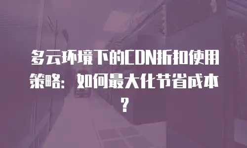 多云环境下的CDN折扣使用策略：如何最大化节省成本？