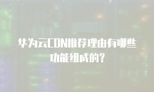 华为云CDN推荐理由有哪些功能组成的？