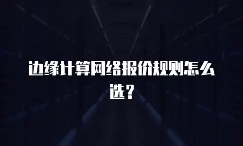 边缘计算网络报价规则怎么选？