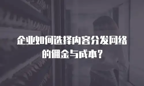 企业如何选择内容分发网络的佣金与成本？