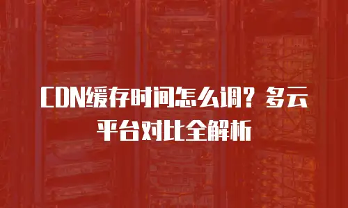 CDN缓存时间怎么调？多云平台对比全解析