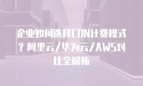 企业如何选择CDN计费模式？阿里云/华为云/AWS对比全解析