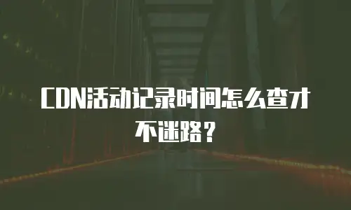 CDN活动记录时间怎么查才不迷路？
