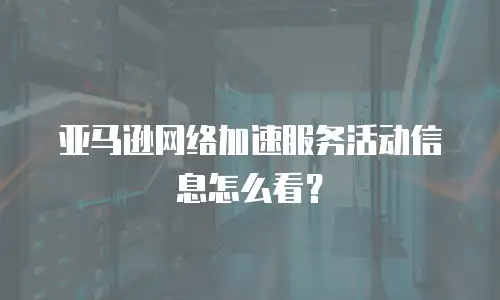 亚马逊网络加速服务活动信息怎么看？