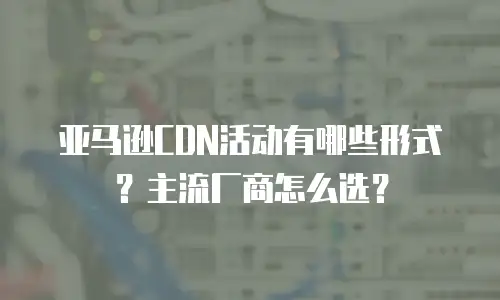 亚马逊CDN活动有哪些形式？主流厂商怎么选？