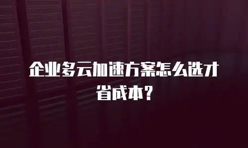 企业多云加速方案怎么选才省成本？