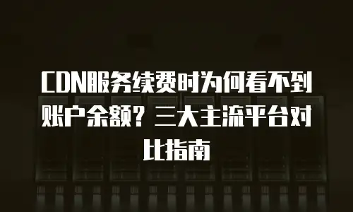 CDN服务续费时为何看不到账户余额？三大主流平台对比指南