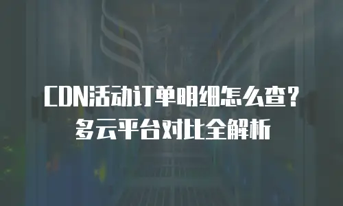 CDN活动订单明细怎么查？多云平台对比全解析