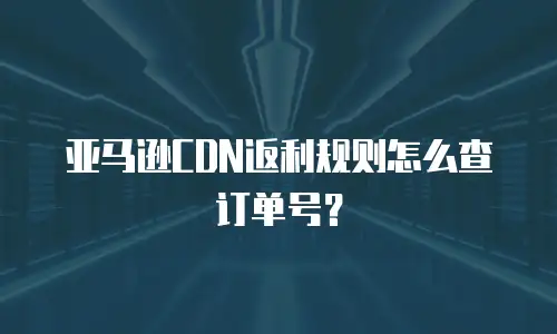 亚马逊CDN返利规则怎么查订单号？