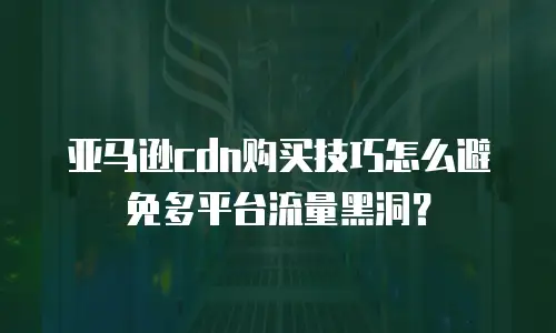 亚马逊cdn购买技巧怎么避免多平台流量黑洞？