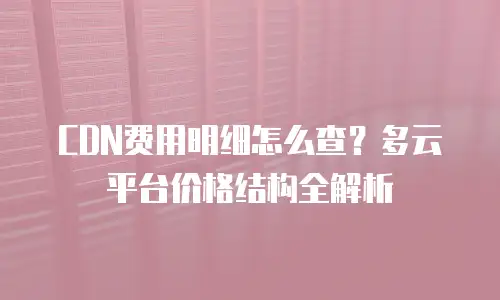 CDN费用明细怎么查？多云平台价格结构全解析
