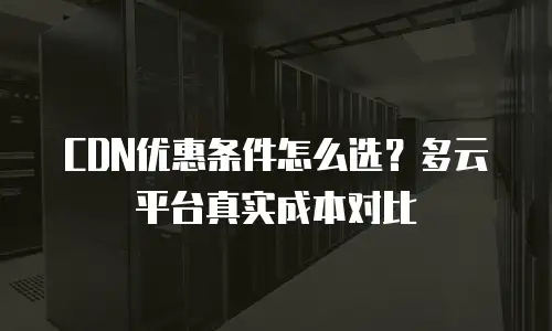 CDN优惠条件怎么选？多云平台真实成本对比
