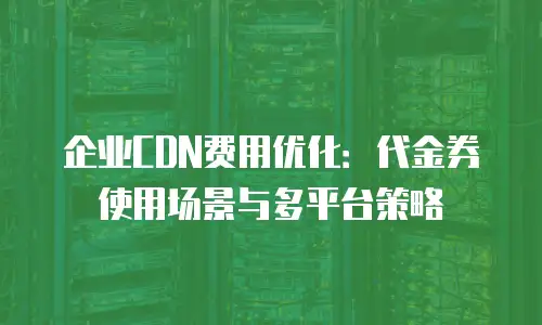 企业CDN费用优化：代金券使用场景与多平台策略