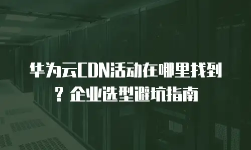 华为云CDN活动在哪里找到？企业选型避坑指南