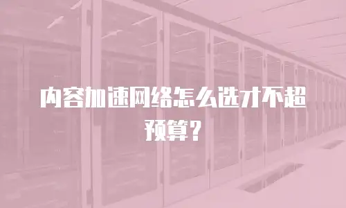内容加速网络怎么选才不超预算？