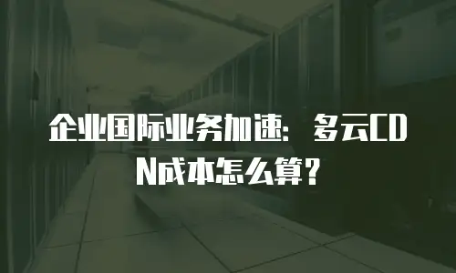 企业国际业务加速：多云CDN成本怎么算？