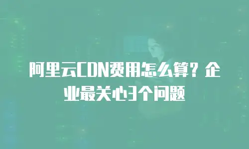 阿里云CDN费用怎么算？企业最关心3个问题