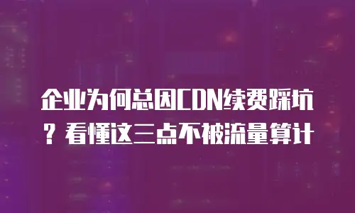 企业为何总因CDN续费踩坑？看懂这三点不被流量算计