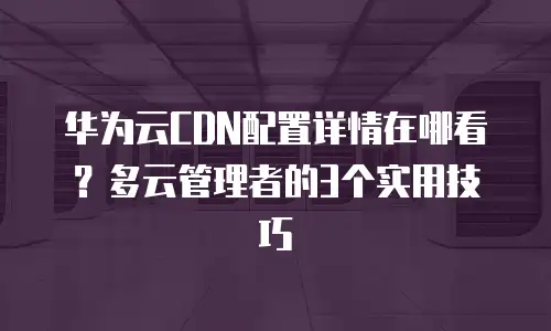 华为云CDN配置详情在哪看？多云管理者的3个实用技巧