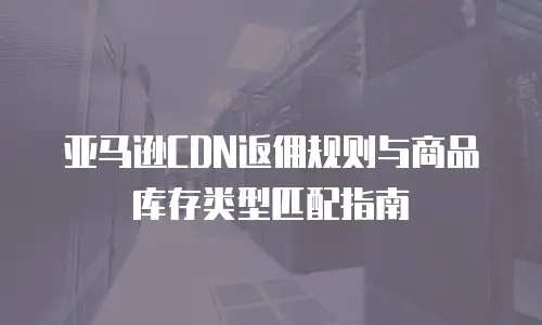 亚马逊CDN返佣规则与商品库存类型匹配指南