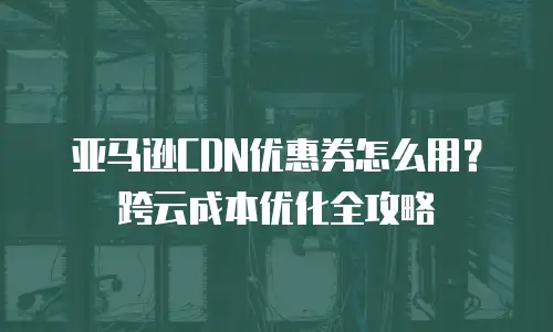 亚马逊CDN优惠券怎么用？跨云成本优化全攻略