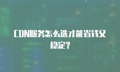 CDN服务怎么选才能省钱又稳定？