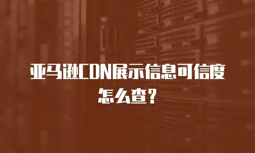 亚马逊CDN展示信息可信度怎么查？