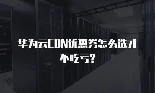 华为云CDN优惠券怎么选才不吃亏？