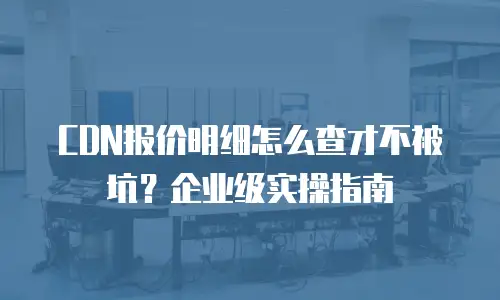 CDN报价明细怎么查才不被坑？企业级实操指南