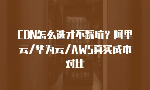 CDN怎么选才不踩坑？阿里云/华为云/AWS真实成本对比