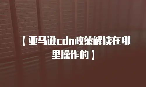 【亚马逊cdn政策解读在哪里操作的】