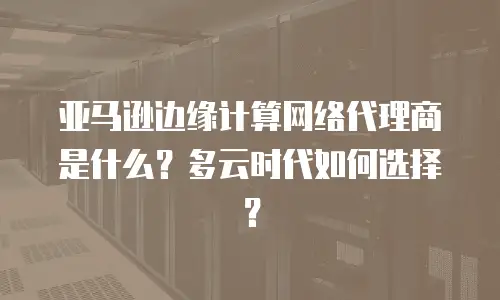 亚马逊边缘计算网络代理商是什么？多云时代如何选择？